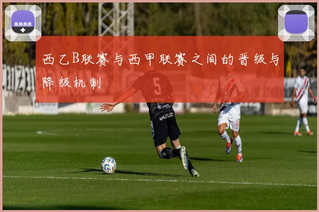 西乙B联赛与西甲联赛之间的晋级与降级机制