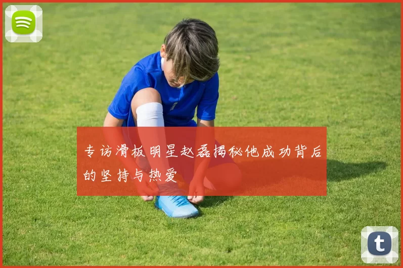 专访滑板明星赵磊揭秘他成功背后的坚持与热爱