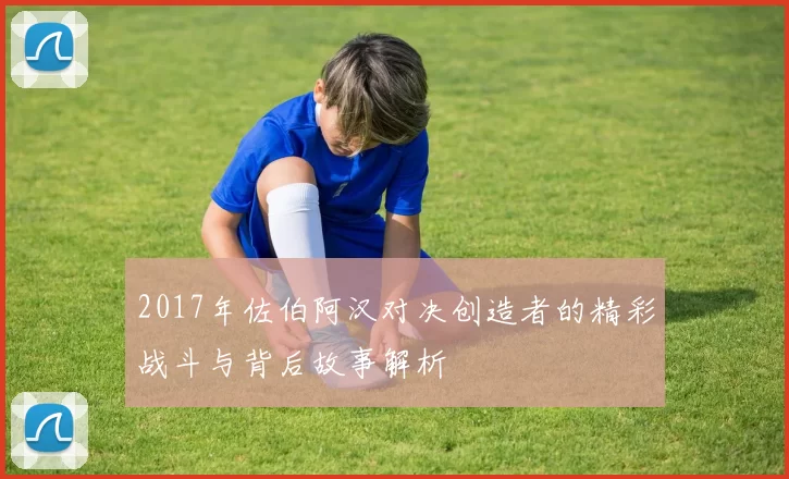 2017年佐伯阿汉对决创造者的精彩战斗与背后故事解析