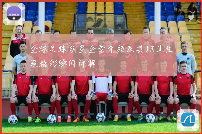 全球足球明星全景介绍及其职业生涯精彩瞬间详解