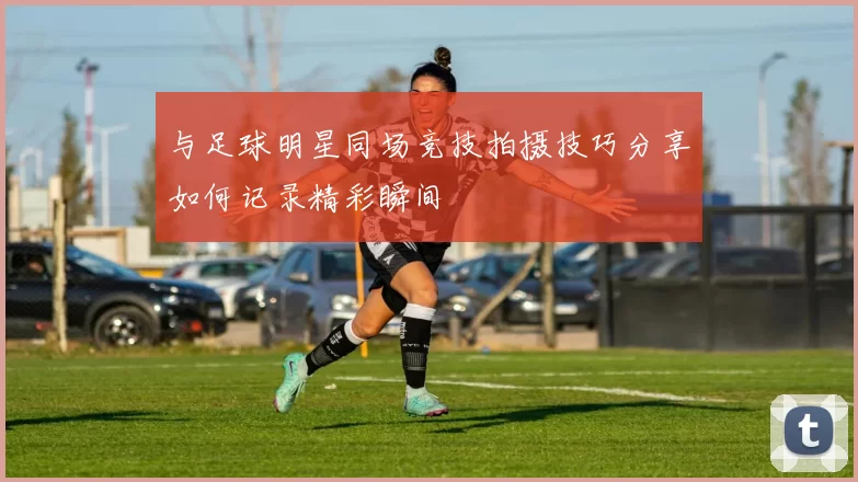 与足球明星同场竞技拍摄技巧分享如何记录精彩瞬间
