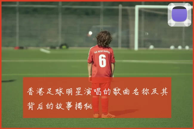 香港足球明星演唱的歌曲名称及其背后的故事揭秘