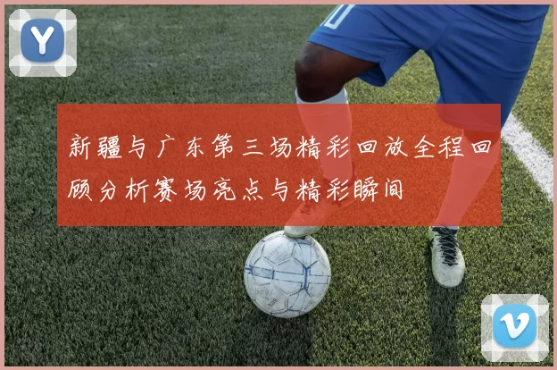 新疆与广东第三场精彩回放全程回顾分析赛场亮点与精彩瞬间