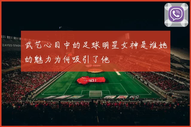 武艺心目中的足球明星女神是谁她的魅力为何吸引了他