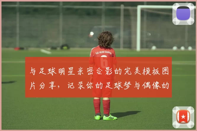 与足球明星亲密合影的完美模板图片分享，记录你的足球梦与偶像的瞬间