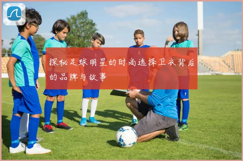 探秘足球明星的时尚选择卫衣背后的品牌与故事