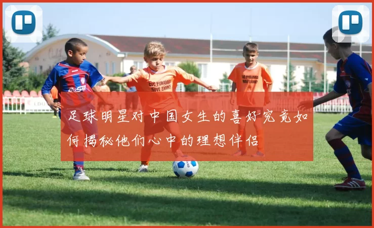 足球明星对中国女生的喜好究竟如何揭秘他们心中的理想伴侣