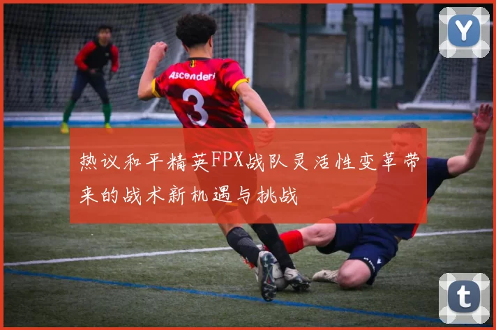 热议和平精英FPX战队灵活性变革带来的战术新机遇与挑战