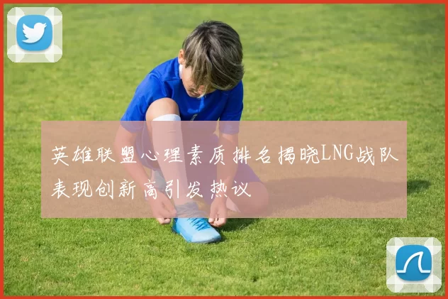 英雄联盟心理素质排名揭晓LNG战队表现创新高引发热议