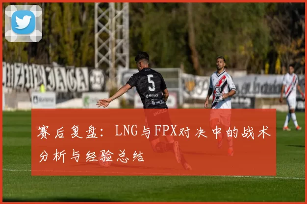 赛后复盘：LNG与FPX对决中的战术分析与经验总结