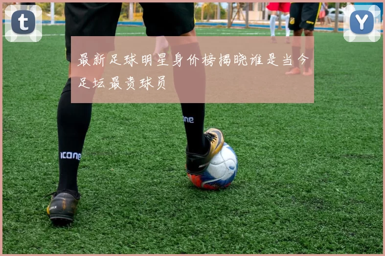 最新足球明星身价榜揭晓谁是当今足坛最贵球员