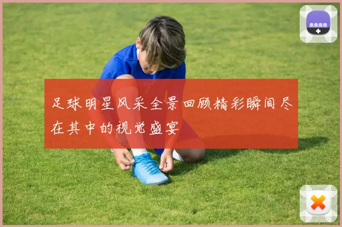 足球明星风采全景回顾精彩瞬间尽在其中的视觉盛宴