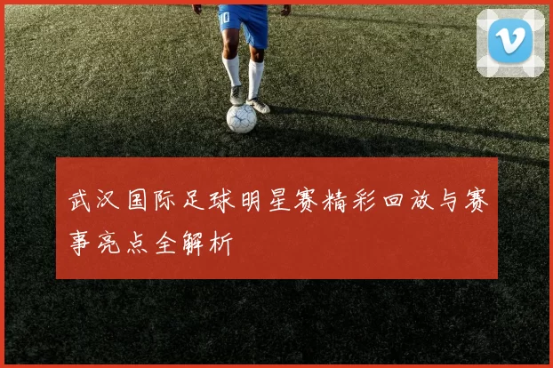 武汉国际足球明星赛精彩回放与赛事亮点全解析