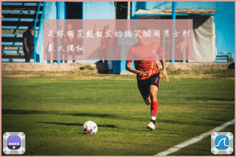 足球明星戴假发的搞笑瞬间男士形象大揭秘