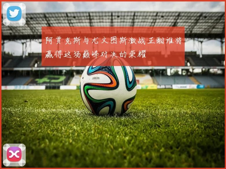 阿贾克斯与尤文图斯激战正酣谁将赢得这场巅峰对决的荣耀