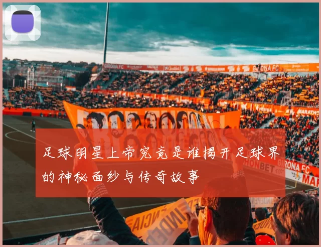 足球明星上帝究竟是谁揭开足球界的神秘面纱与传奇故事