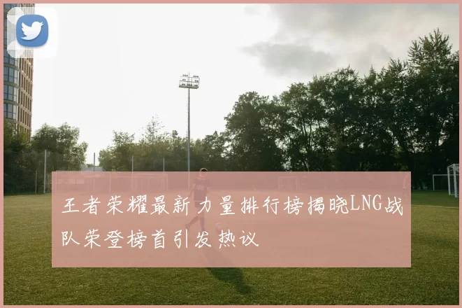 王者荣耀最新力量排行榜揭晓LNG战队荣登榜首引发热议