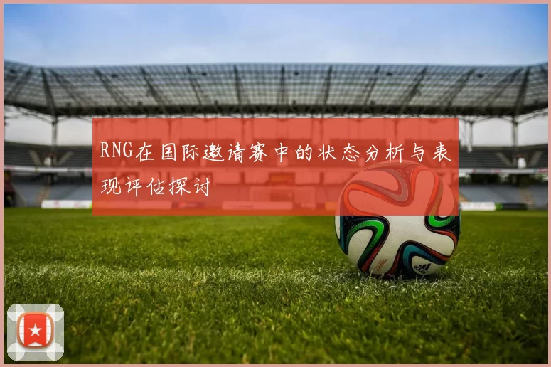 RNG在国际邀请赛中的状态分析与表现评估探讨