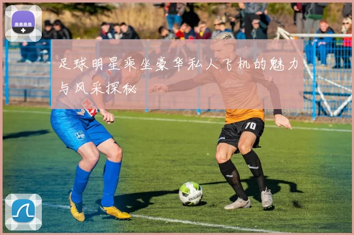 足球明星乘坐豪华私人飞机的魅力与风采探秘