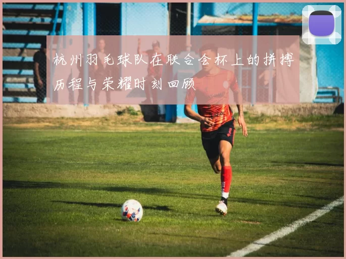 杭州羽毛球队在联合会杯上的拼搏历程与荣耀时刻回顾