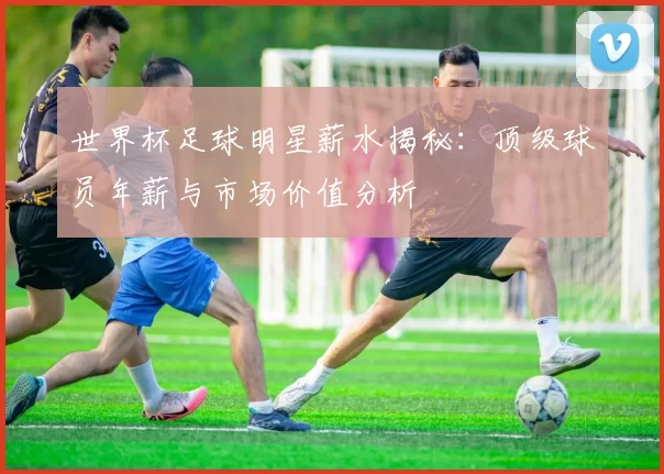 世界杯足球明星薪水揭秘：顶级球员年薪与市场价值分析