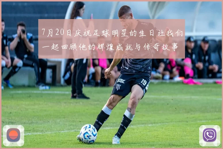 7月20日庆祝足球明星的生日让我们一起回顾他的辉煌成就与传奇故事