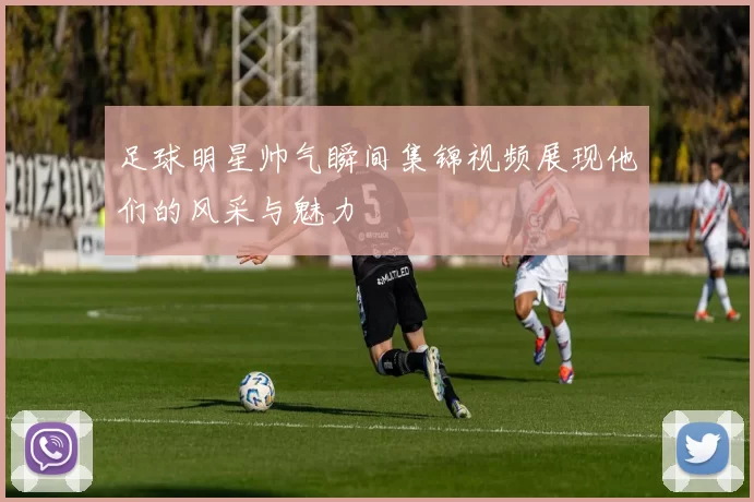 足球明星帅气瞬间集锦视频展现他们的风采与魅力