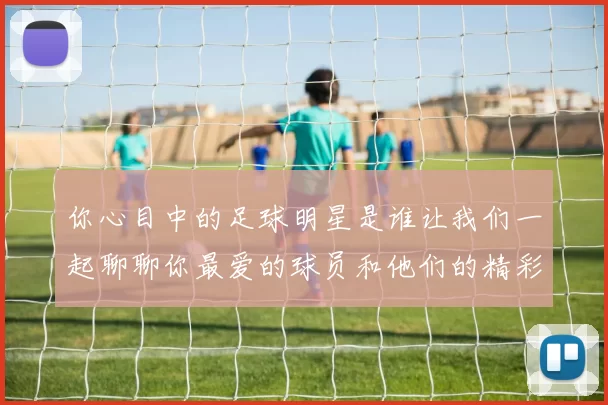 你心目中的足球明星是谁让我们一起聊聊你最爱的球员和他们的精彩瞬间
