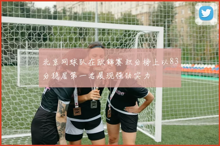 北京网球队在欧锦赛积分榜上以83分稳居第一名展现强劲实力