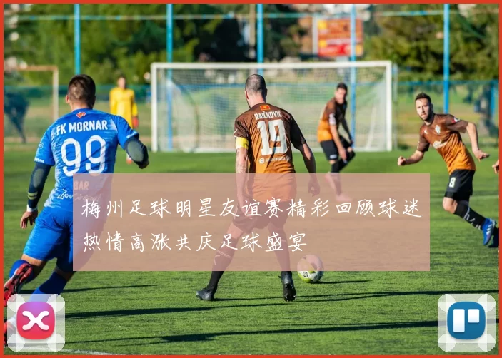 梅州足球明星友谊赛精彩回顾球迷热情高涨共庆足球盛宴