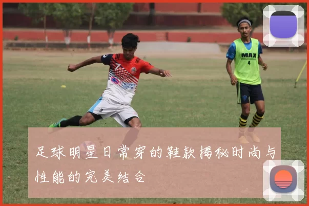足球明星日常穿的鞋款揭秘时尚与性能的完美结合