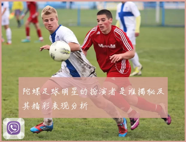 陀螺足球明星的扮演者是谁揭秘及其精彩表现分析