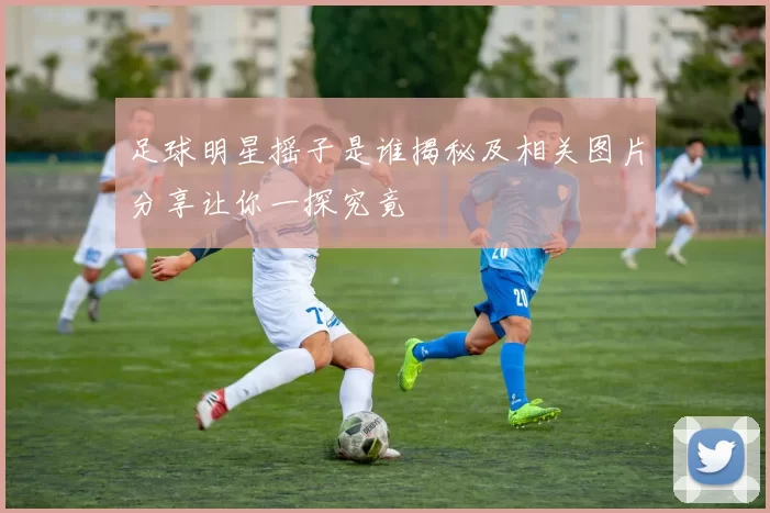 足球明星摇子是谁揭秘及相关图片分享让你一探究竟