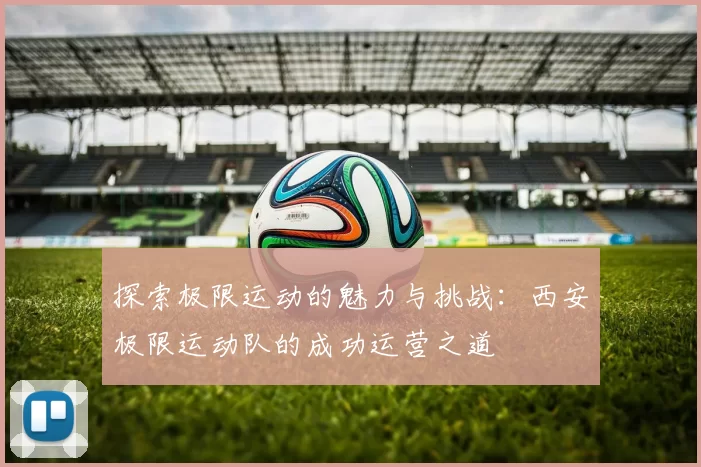 探索极限运动的魅力与挑战：西安极限运动队的成功运营之道