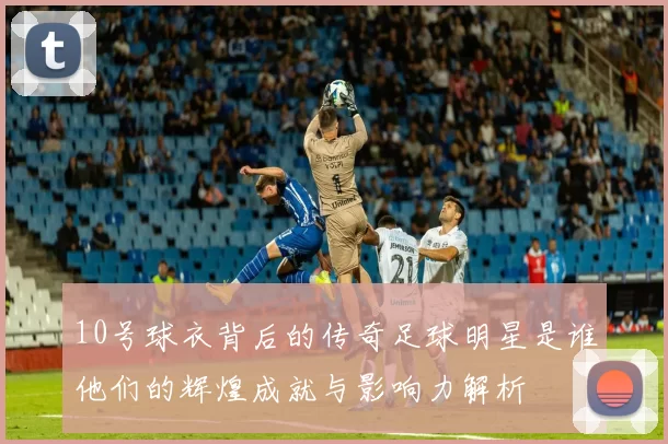 10号球衣背后的传奇足球明星是谁他们的辉煌成就与影响力解析