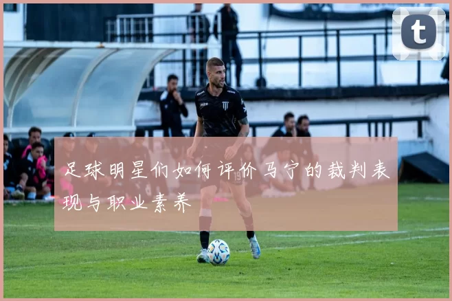 足球明星们如何评价马宁的裁判表现与职业素养