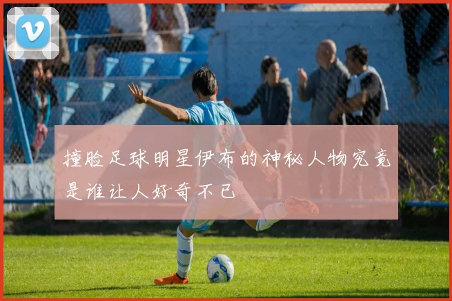 撞脸足球明星伊布的神秘人物究竟是谁让人好奇不已