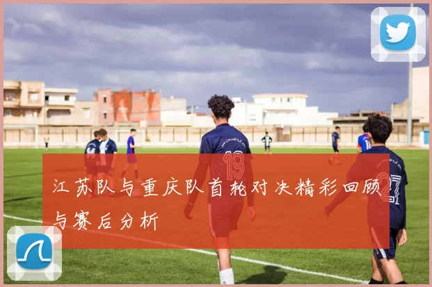 江苏队与重庆队首轮对决精彩回顾与赛后分析