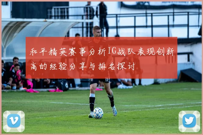 和平精英赛事分析IG战队表现创新高的经验分享与排名探讨