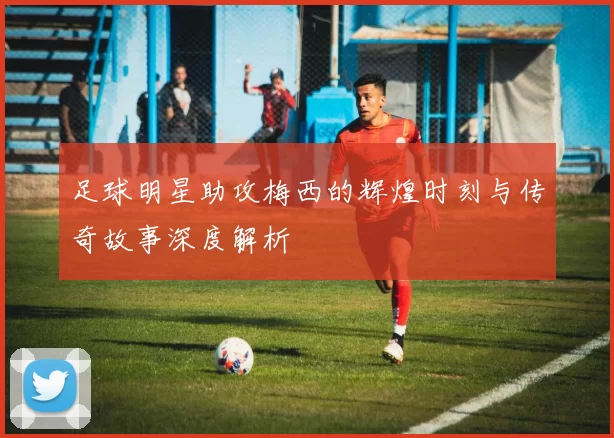 足球明星助攻梅西的辉煌时刻与传奇故事深度解析