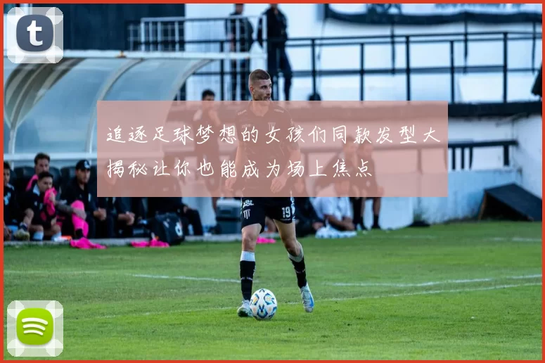 追逐足球梦想的女孩们同款发型大揭秘让你也能成为场上焦点