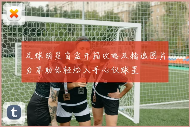足球明星盲盒开箱攻略及精选图片分享助你轻松入手心仪球星