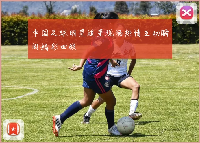 中国足球明星追星现场热情互动瞬间精彩回顾