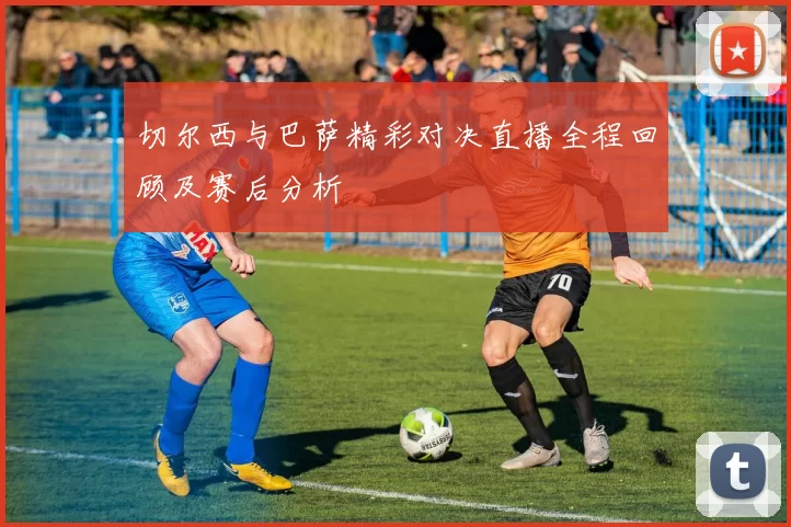 切尔西与巴萨精彩对决直播全程回顾及赛后分析