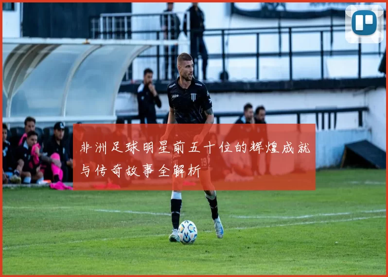 非洲足球明星前五十位的辉煌成就与传奇故事全解析