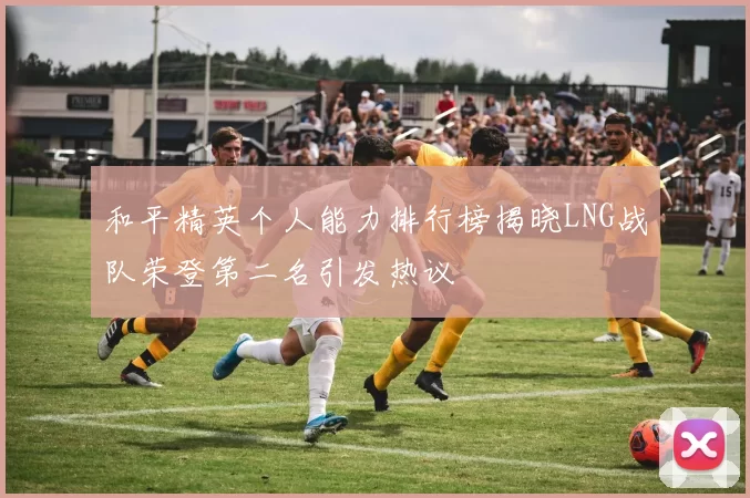 和平精英个人能力排行榜揭晓LNG战队荣登第二名引发热议