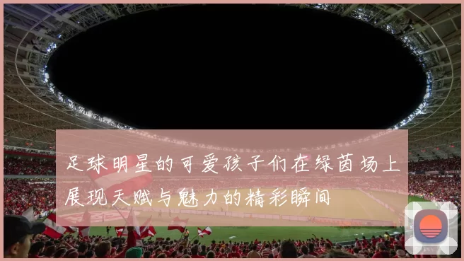 足球明星的可爱孩子们在绿茵场上展现天赋与魅力的精彩瞬间