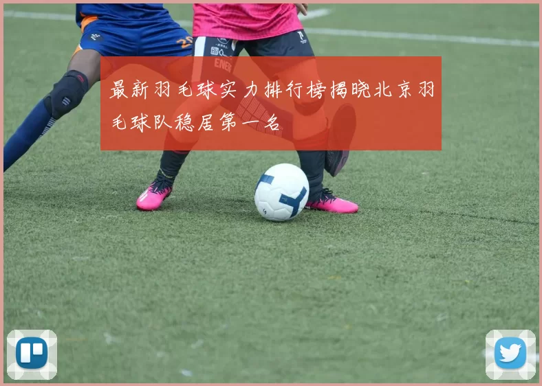 最新羽毛球实力排行榜揭晓北京羽毛球队稳居第一名