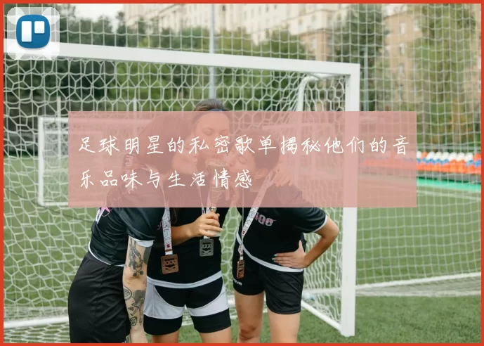 足球明星的私密歌单揭秘他们的音乐品味与生活情感
