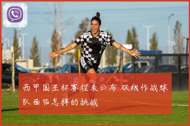 西甲国王杯赛程表公布 双线作战球队面临怎样的挑战